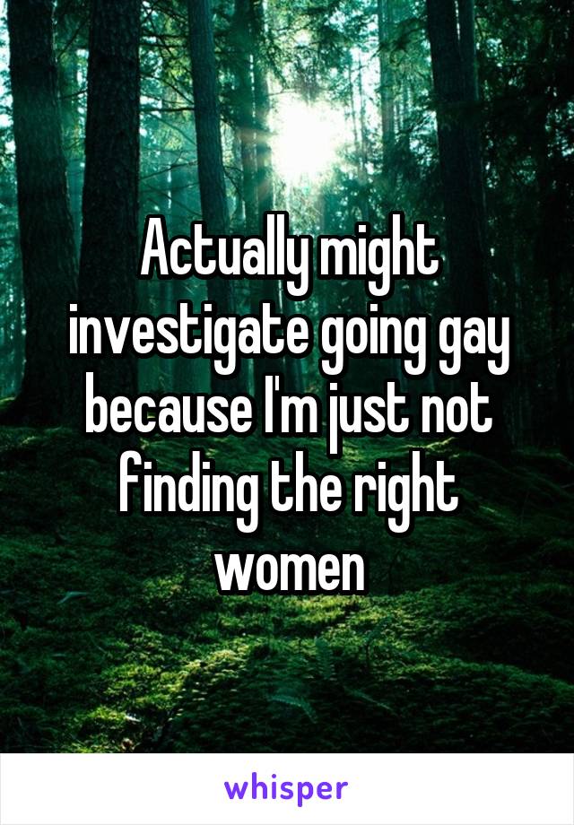 Actually might investigate going gay because I'm just not finding the right women