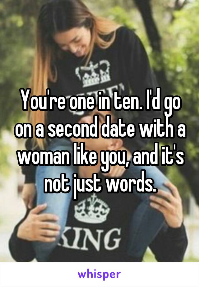 You're one in ten. I'd go on a second date with a woman like you, and it's not just words.