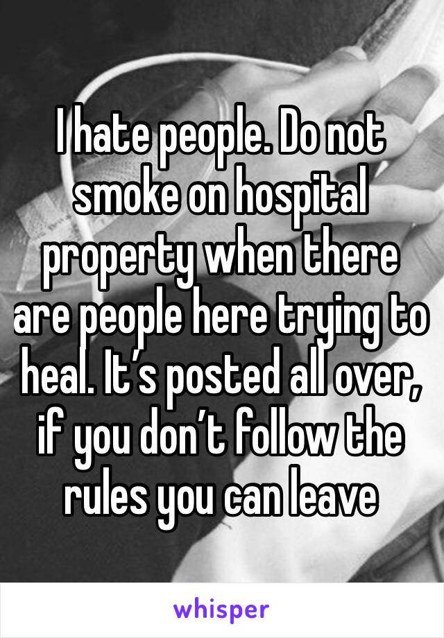 I hate people. Do not smoke on hospital property when there are people here trying to heal. It’s posted all over, if you don’t follow the rules you can leave 