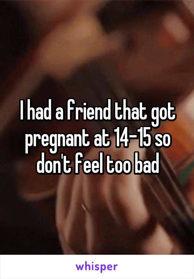 I had a friend that got pregnant at 14-15 so don't feel too bad