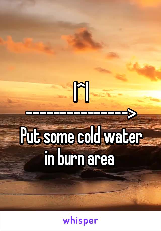 
|^|
--------------->
Put some cold water in burn area 