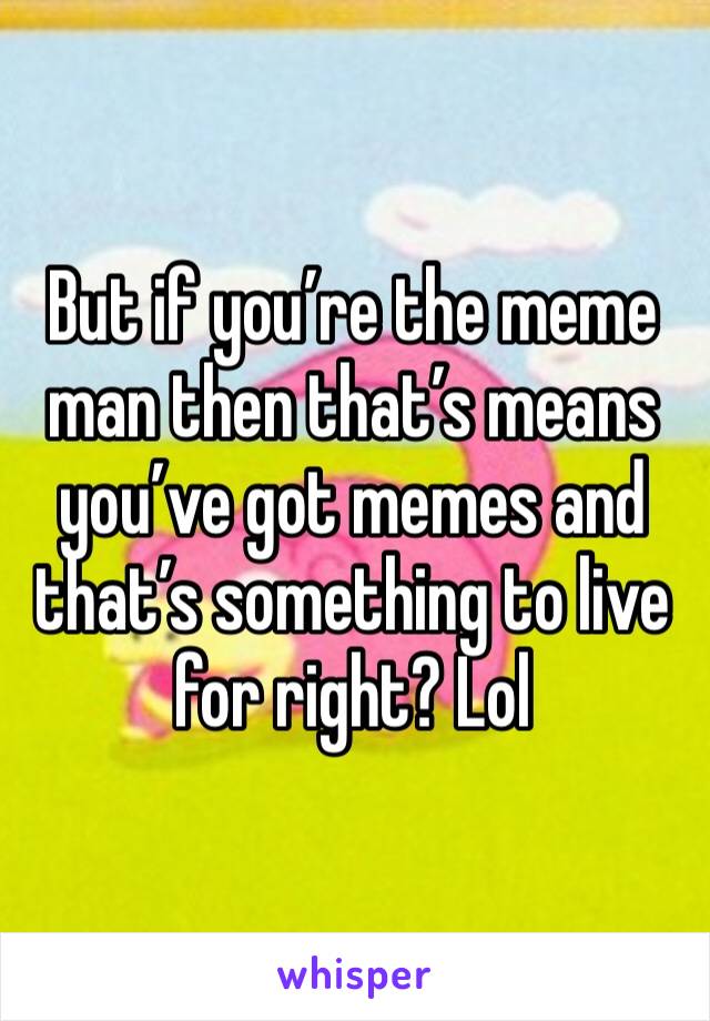 But if you’re the meme man then that’s means you’ve got memes and that’s something to live for right? Lol