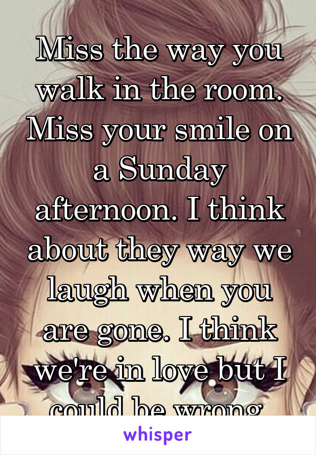 Miss the way you walk in the room. Miss your smile on a Sunday afternoon. I think about they way we laugh when you are gone. I think we're in love but I could be wrong.