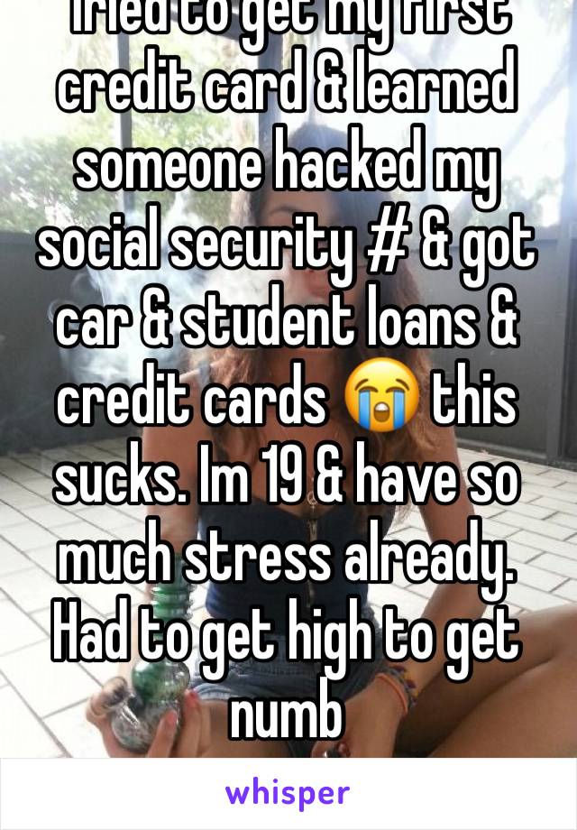 Tried to get my first credit card & learned someone hacked my social security # & got car & student loans & credit cards 😭 this sucks. Im 19 & have so much stress already. Had to get high to get numb