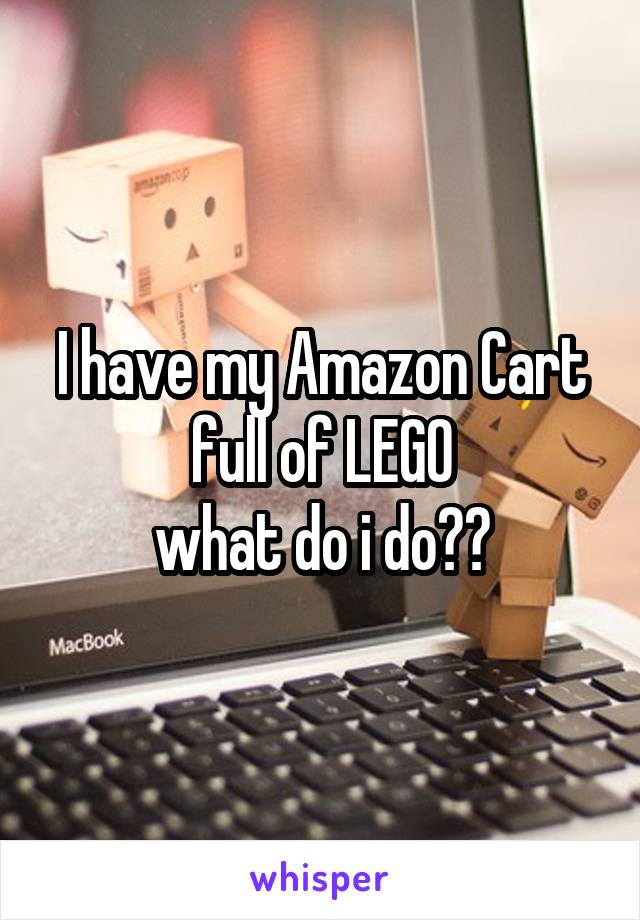 I have my Amazon Cart full of LEGO
what do i do??