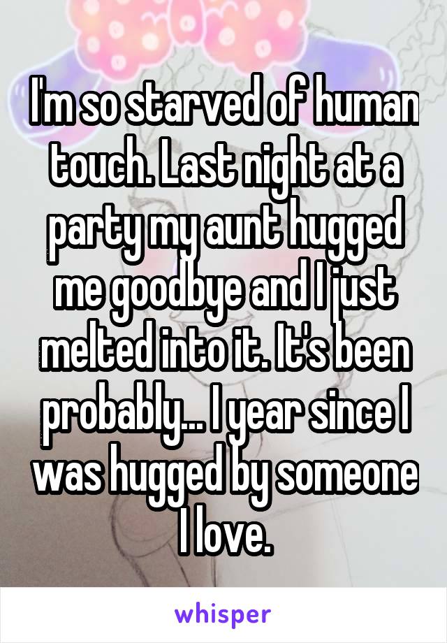 I'm so starved of human touch. Last night at a party my aunt hugged me goodbye and I just melted into it. It's been probably... I year since I was hugged by someone I love.