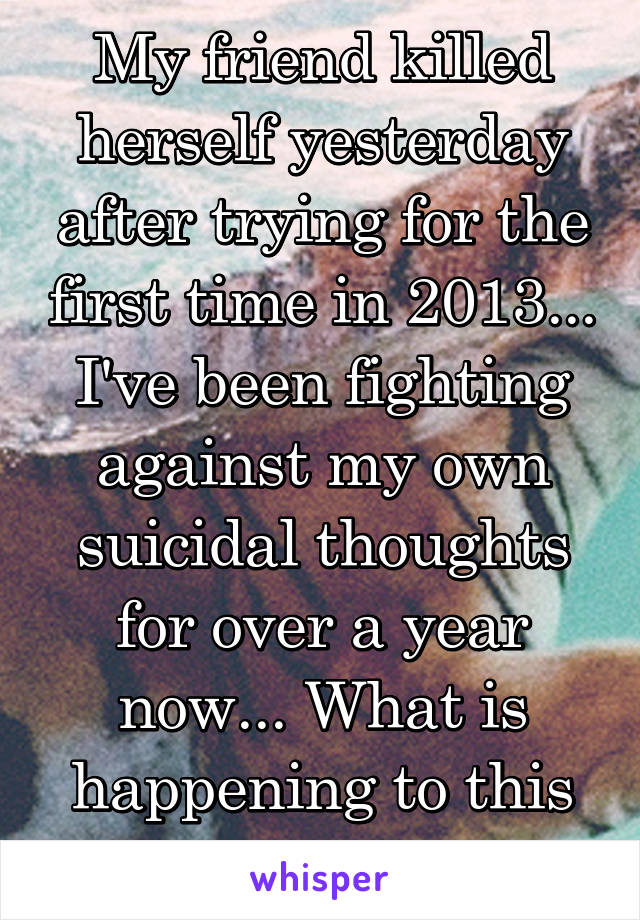 My friend killed herself yesterday after trying for the first time in 2013... I've been fighting against my own suicidal thoughts for over a year now... What is happening to this generation? 