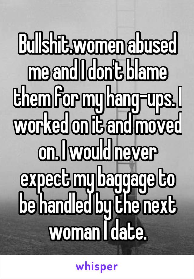 Bullshit.women abused me and I don't blame them for my hang-ups. I worked on it and moved on. I would never expect my baggage to be handled by the next woman I date.