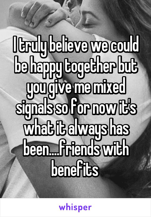 I truly believe we could be happy together but you give me mixed signals so for now it's what it always has been....friends with benefits 