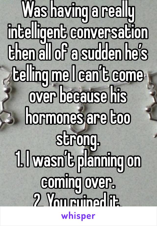 Was having a really intelligent conversation then all of a sudden he’s telling me I can’t come over because his hormones are too strong.
1. I wasn’t planning on coming over. 
2. You ruined it.