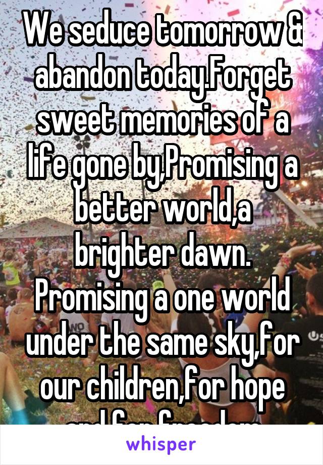 We seduce tomorrow & abandon today.Forget sweet memories of a life gone by,Promising a better world,a brighter dawn. Promising a one world under the same sky,for our children,for hope and for freedom