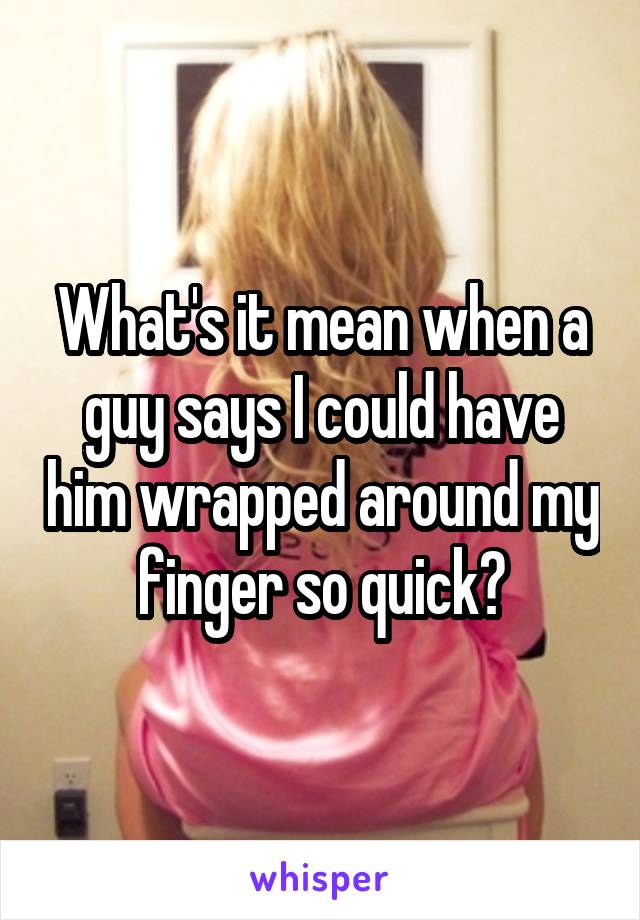 What's it mean when a guy says I could have him wrapped around my finger so quick?