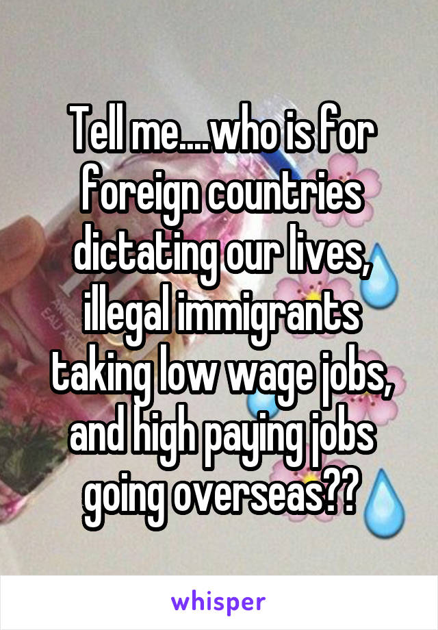 Tell me....who is for foreign countries dictating our lives, illegal immigrants taking low wage jobs, and high paying jobs going overseas??