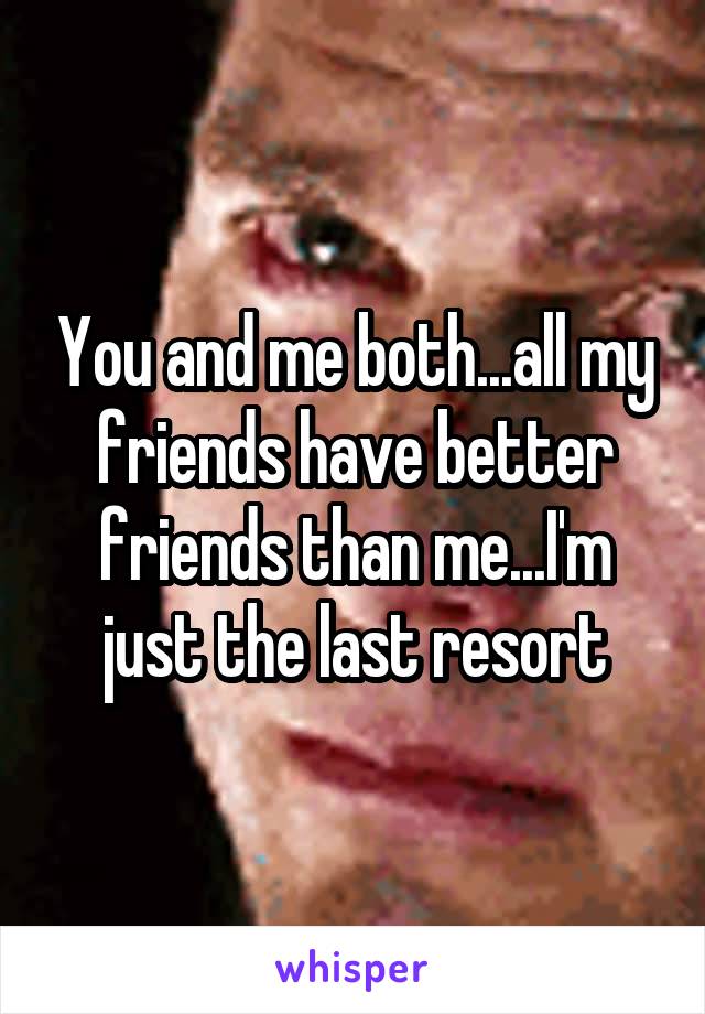 You and me both...all my friends have better friends than me...I'm just the last resort