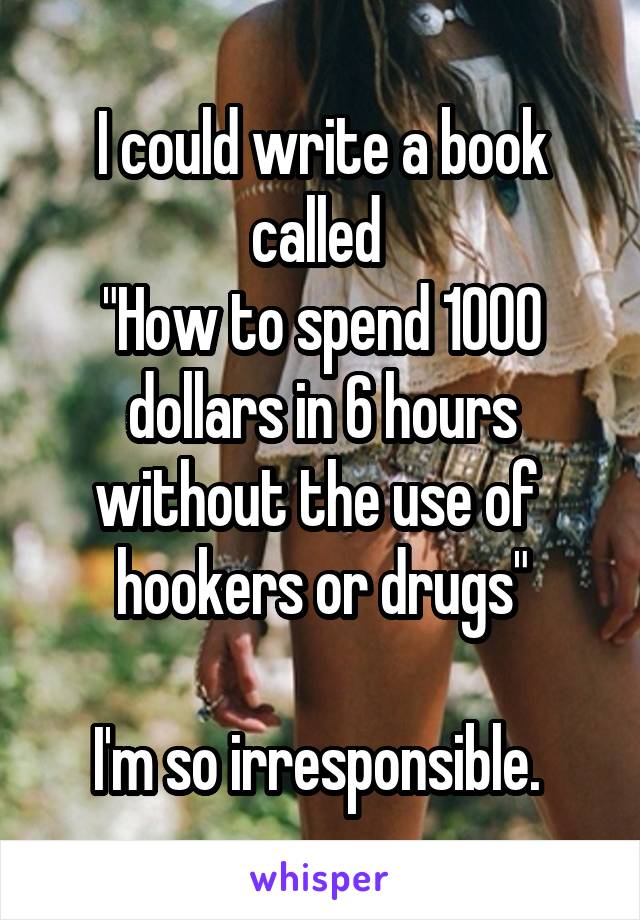 I could write a book called 
"How to spend 1000 dollars in 6 hours without the use of  hookers or drugs"

I'm so irresponsible. 