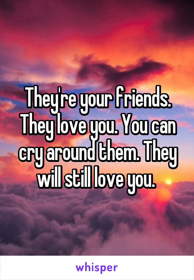 They're your friends. They love you. You can cry around them. They will still love you. 