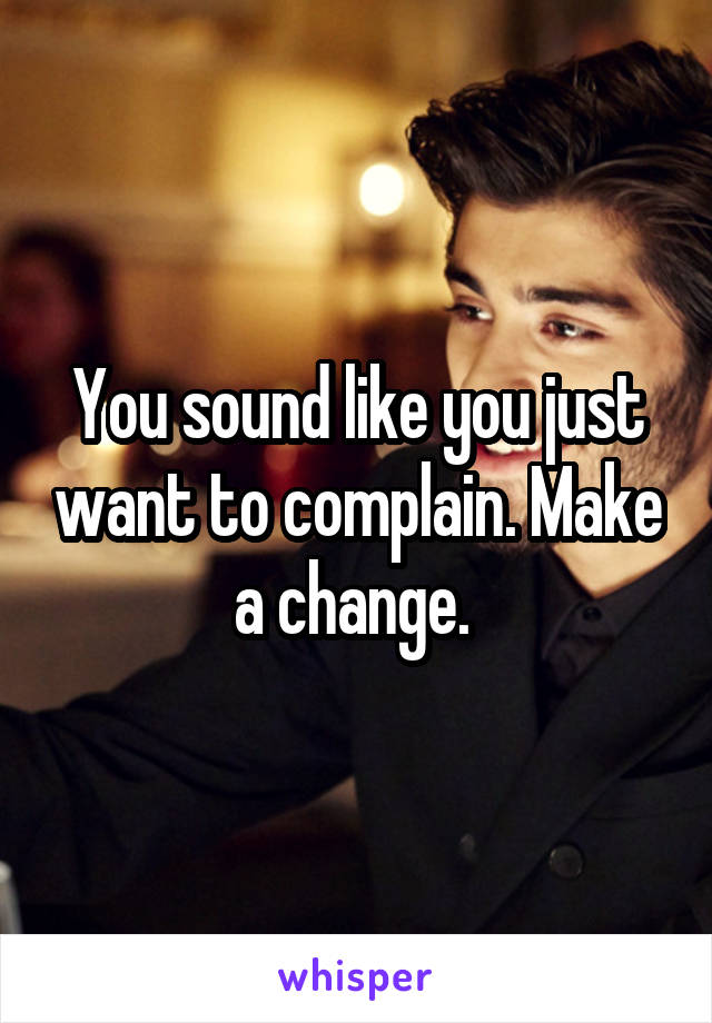 You sound like you just want to complain. Make a change. 