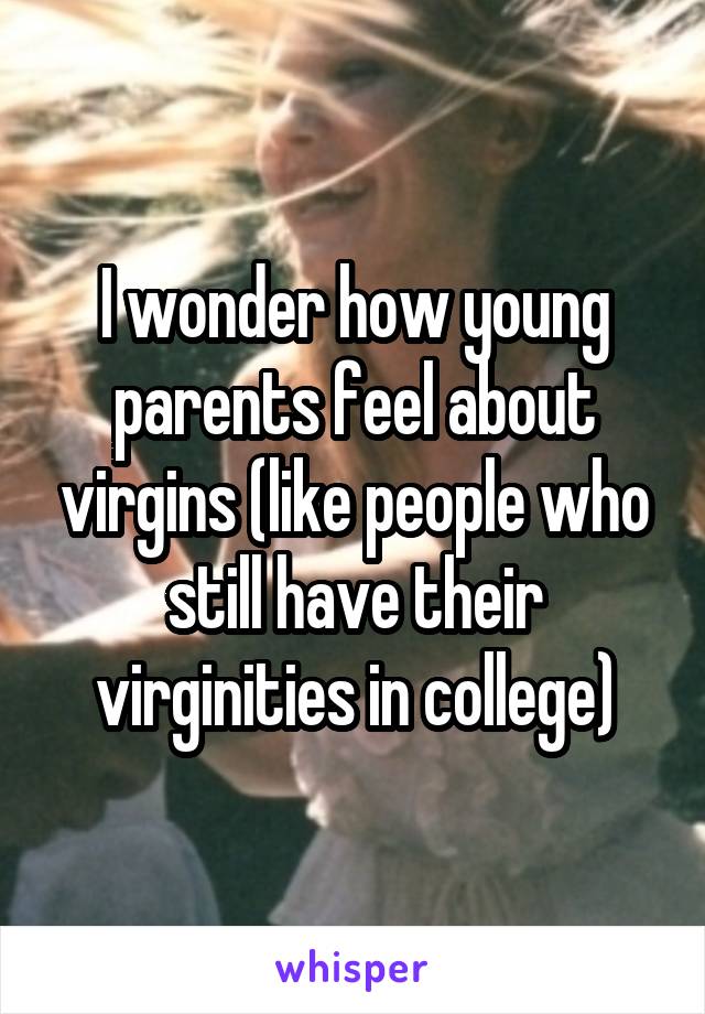 I wonder how young parents feel about virgins (like people who still have their virginities in college)