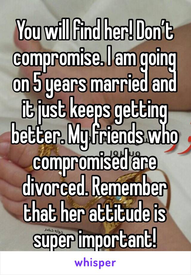 You will find her! Don’t compromise. I am going on 5 years married and it just keeps getting better. My friends who compromised are divorced. Remember that her attitude is super important!