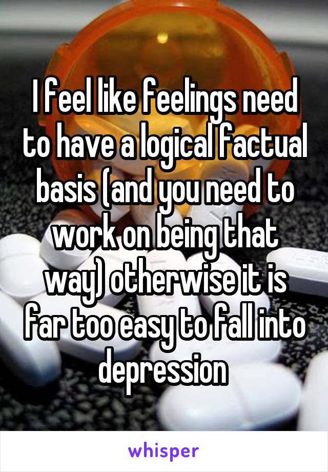 I feel like feelings need to have a logical factual basis (and you need to work on being that way) otherwise it is far too easy to fall into depression 