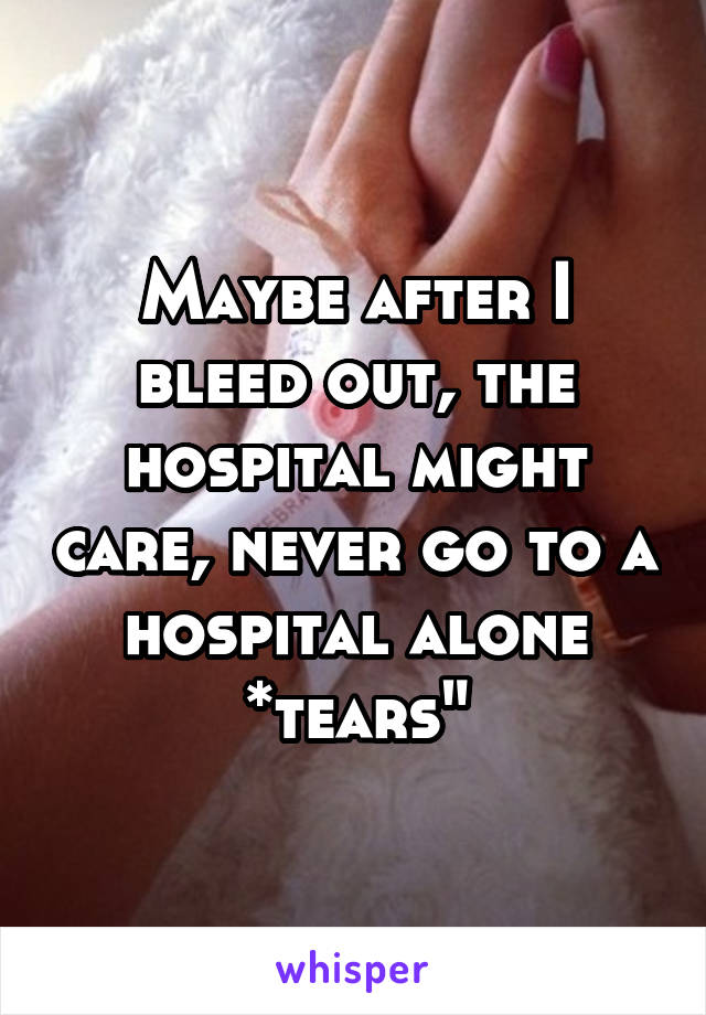 Maybe after I bleed out, the hospital might care, never go to a hospital alone *tears"