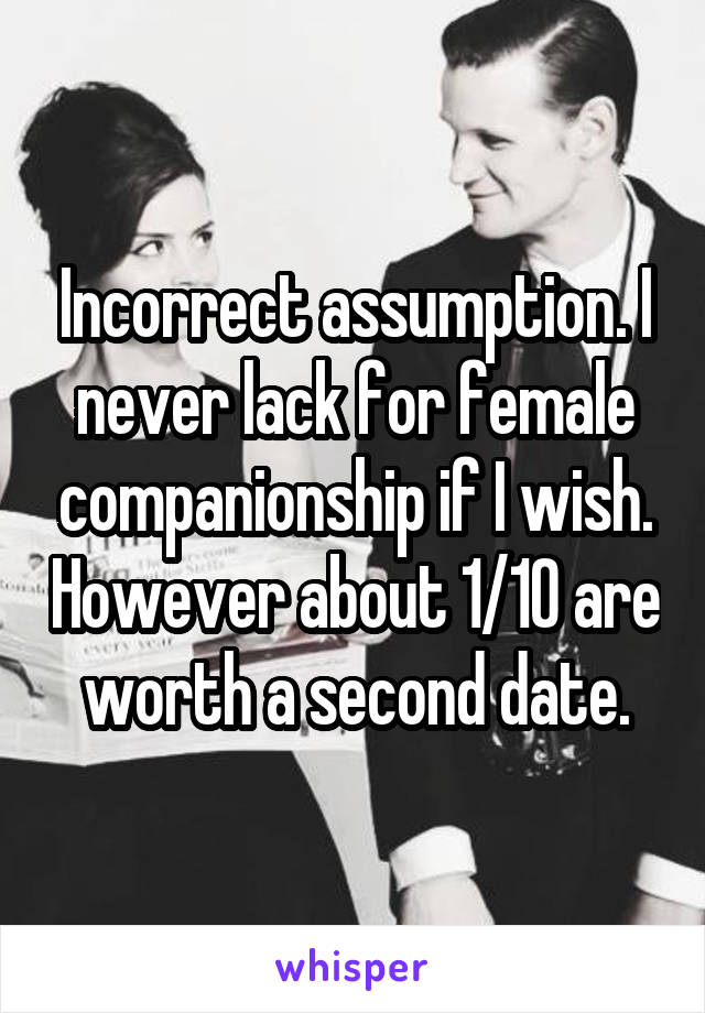 Incorrect assumption. I never lack for female companionship if I wish. However about 1/10 are worth a second date.