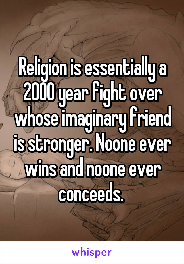 Religion is essentially a 2000 year fight over whose imaginary friend is stronger. Noone ever wins and noone ever conceeds. 