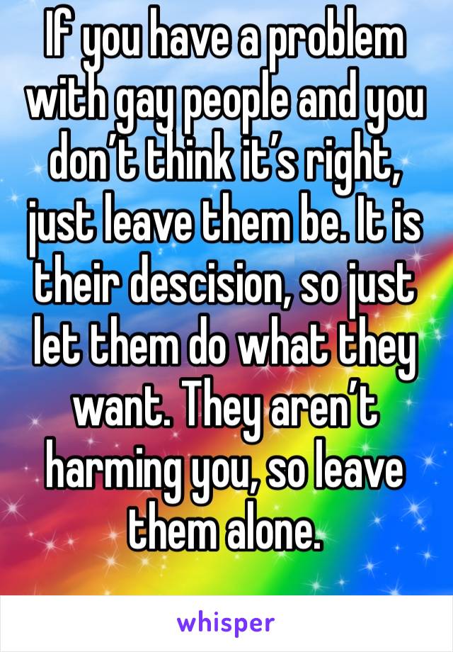 If you have a problem with gay people and you don’t think it’s right, just leave them be. It is their descision, so just let them do what they want. They aren’t harming you, so leave them alone. 