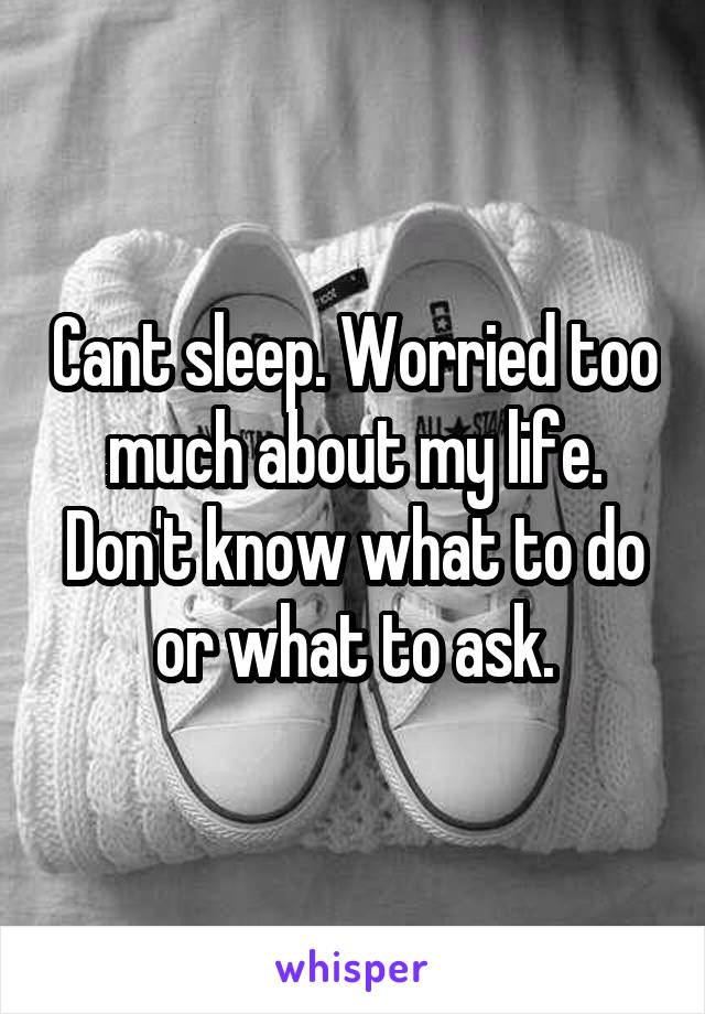 Cant sleep. Worried too much about my life. Don't know what to do or what to ask.