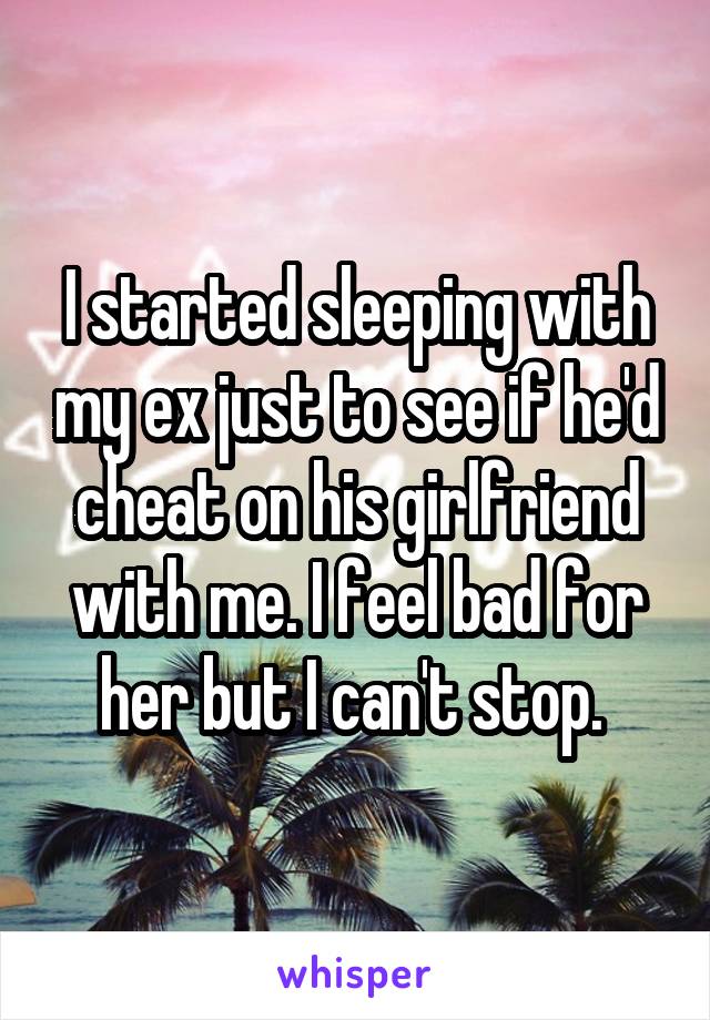 I started sleeping with my ex just to see if he'd cheat on his girlfriend with me. I feel bad for her but I can't stop. 