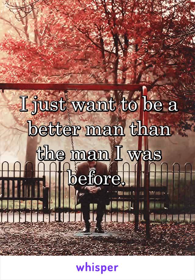 I just want to be a better man than the man I was before. 