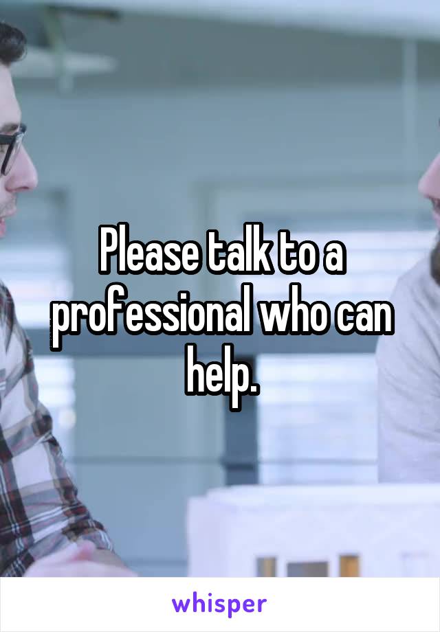 Please talk to a professional who can help.