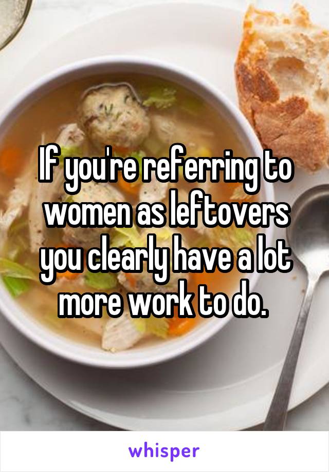 If you're referring to women as leftovers you clearly have a lot more work to do. 