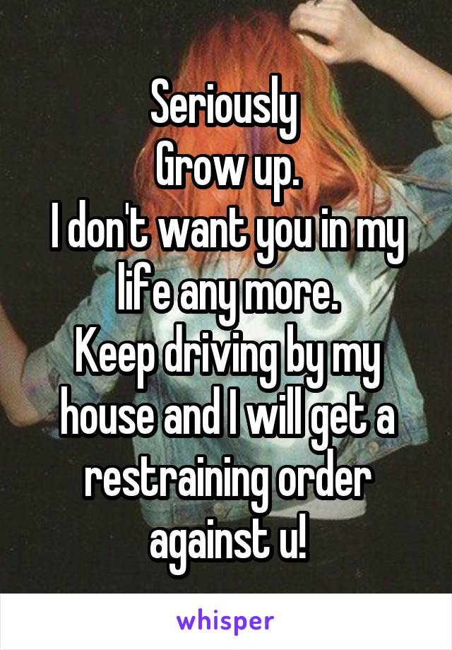 Seriously 
Grow up.
I don't want you in my life any more.
Keep driving by my house and I will get a restraining order against u!