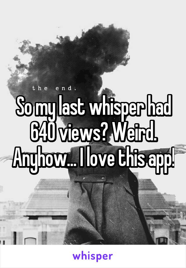 So my last whisper had 640 views? Weird. Anyhow... I love this app!