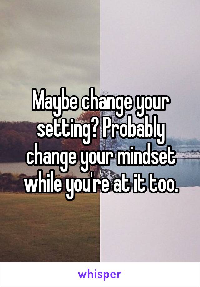 Maybe change your setting? Probably change your mindset while you're at it too.