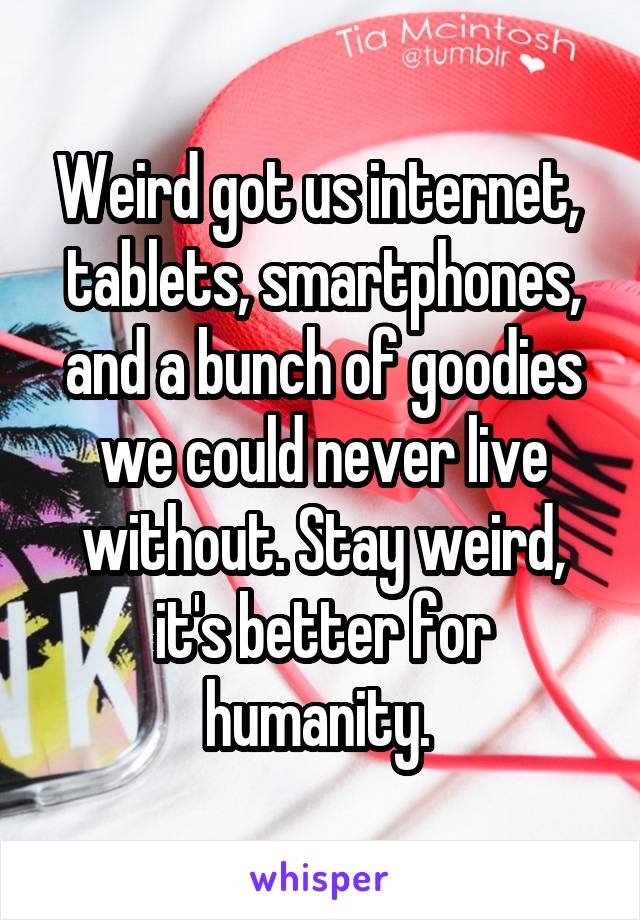 Weird got us internet, 
tablets, smartphones, and a bunch of goodies we could never live without. Stay weird, it's better for humanity. 