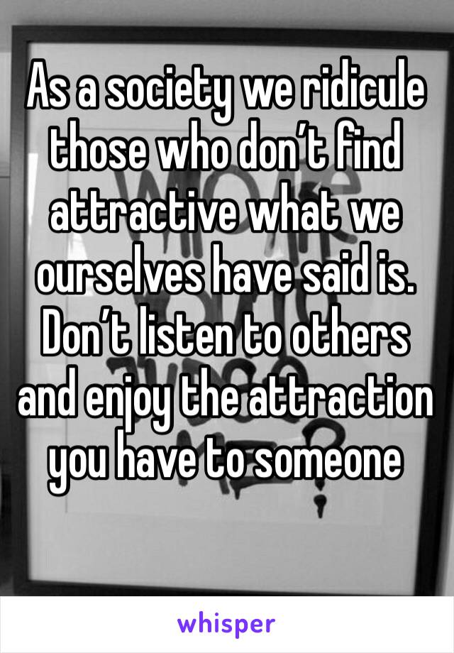 As a society we ridicule those who don’t find attractive what we ourselves have said is. Don’t listen to others and enjoy the attraction you have to someone 