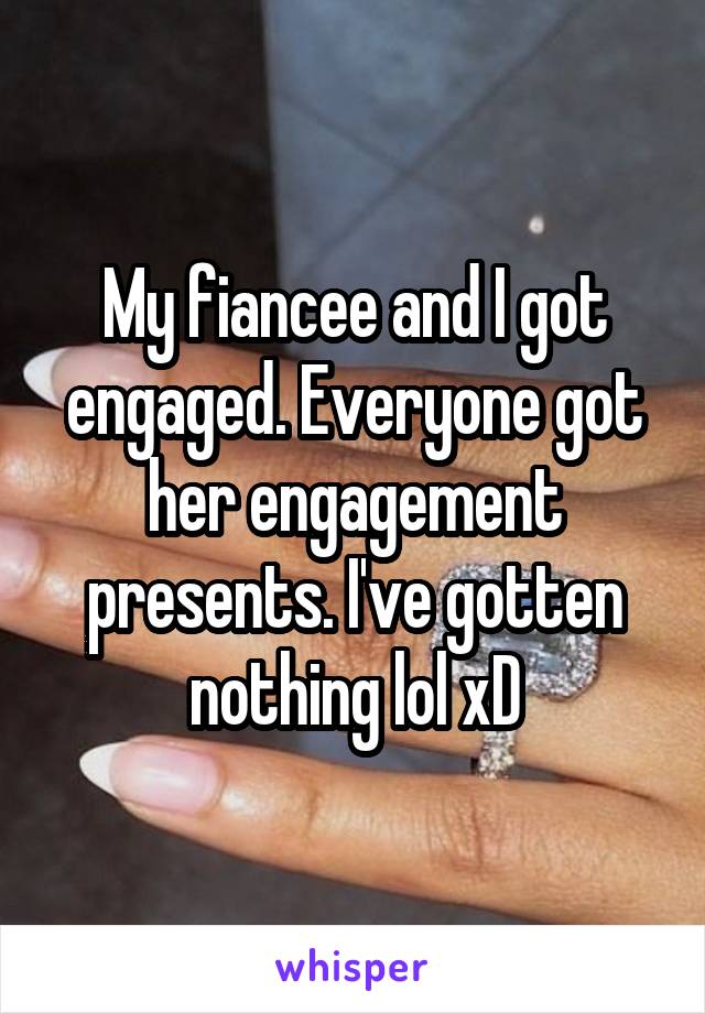 My fiancee and I got engaged. Everyone got her engagement presents. I've gotten nothing lol xD