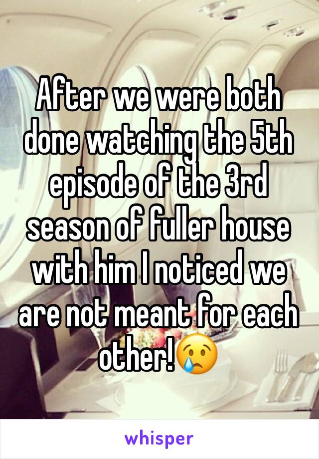 After we were both done watching the 5th episode of the 3rd season of fuller house with him I noticed we are not meant for each other!😢