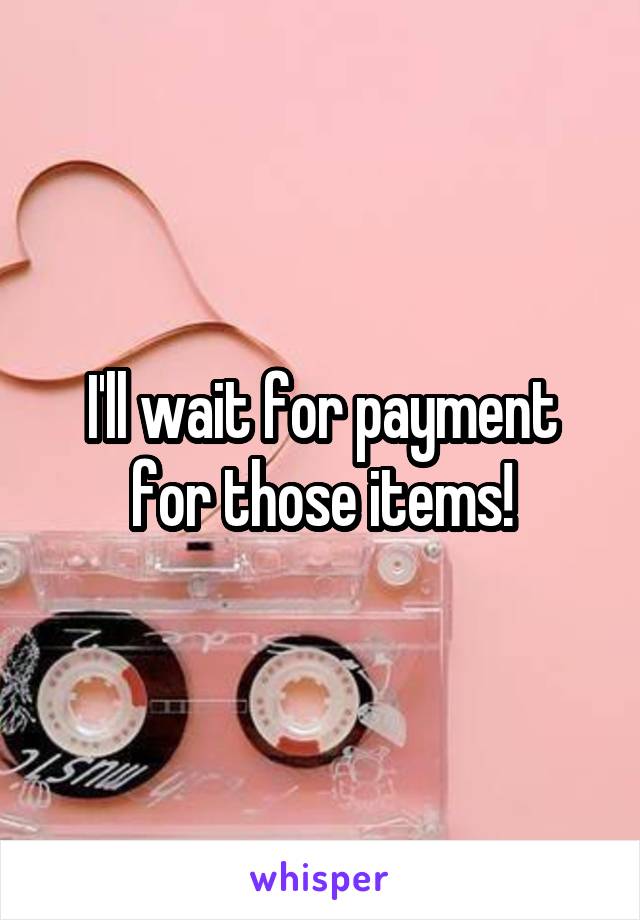 I'll wait for payment for those items!