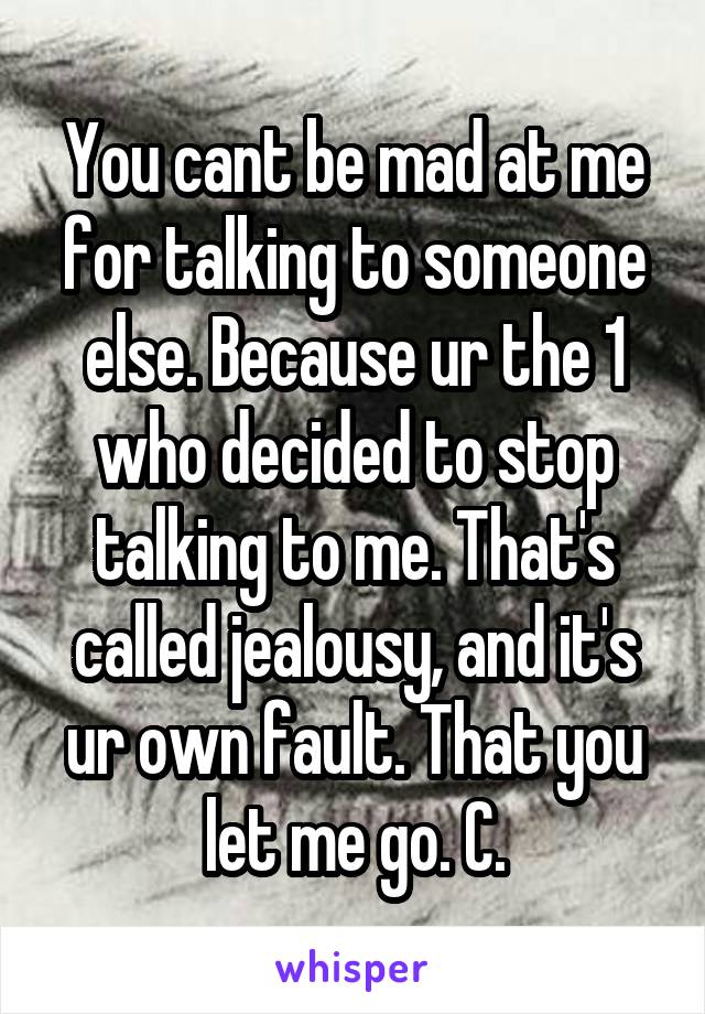 You cant be mad at me for talking to someone else. Because ur the 1 who decided to stop talking to me. That's called jealousy, and it's ur own fault. That you let me go. C.