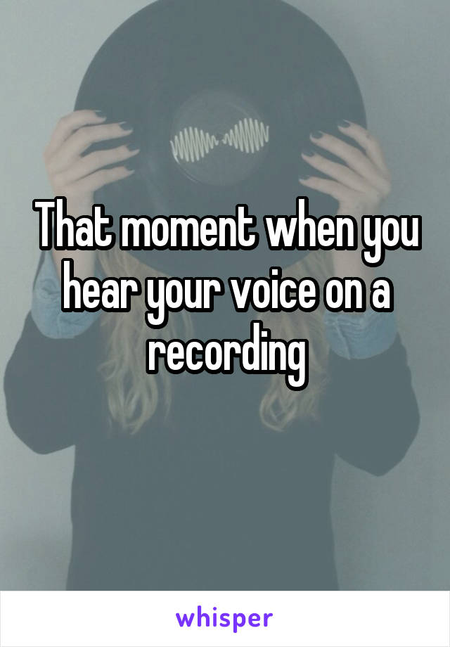 That moment when you hear your voice on a recording
