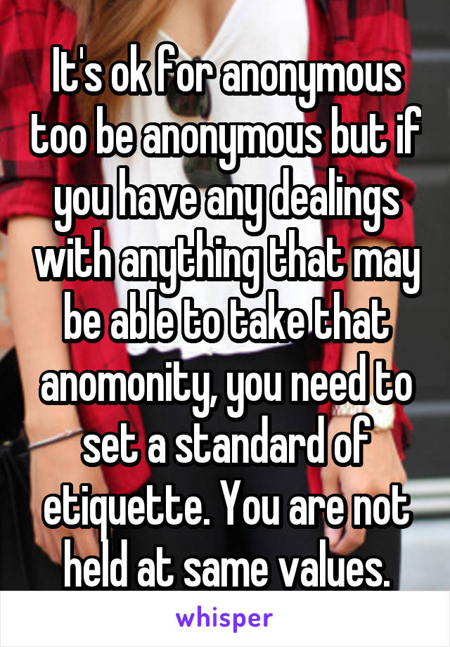 It's ok for anonymous too be anonymous but if you have any dealings with anything that may be able to take that anomonity, you need to set a standard of etiquette. You are not held at same values.