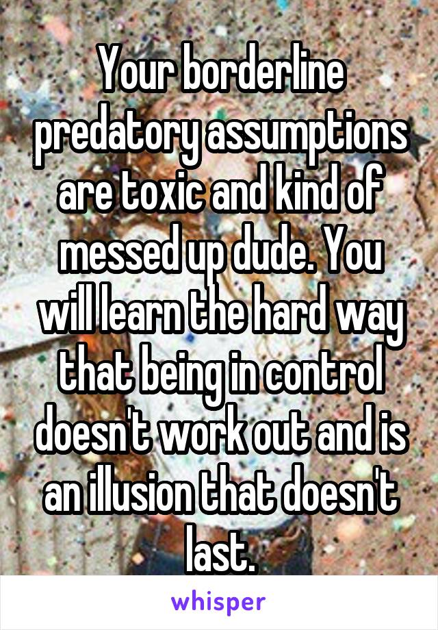 Your borderline predatory assumptions are toxic and kind of messed up dude. You will learn the hard way that being in control doesn't work out and is an illusion that doesn't last.