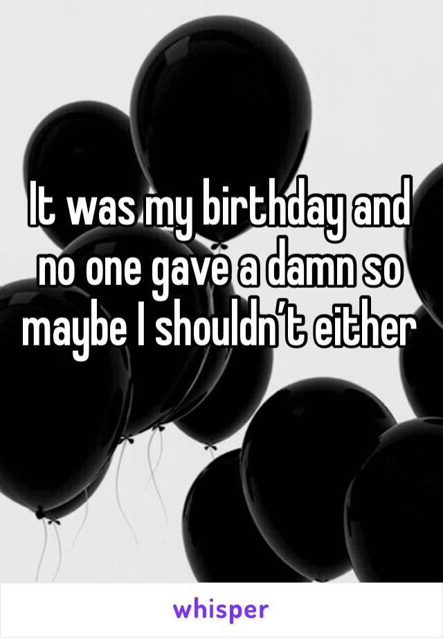 It was my birthday and no one gave a damn so maybe I shouldn’t either 