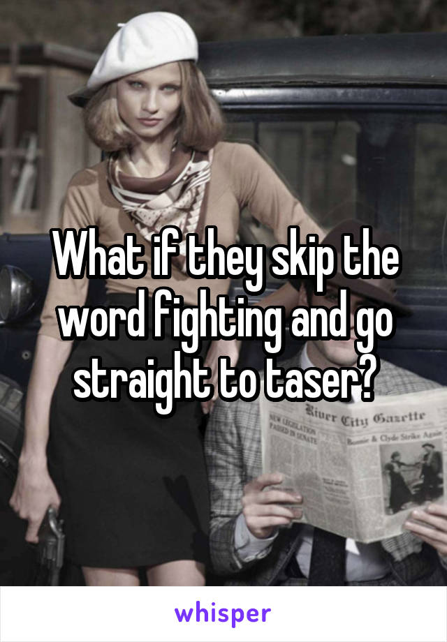 What if they skip the word fighting and go straight to taser?