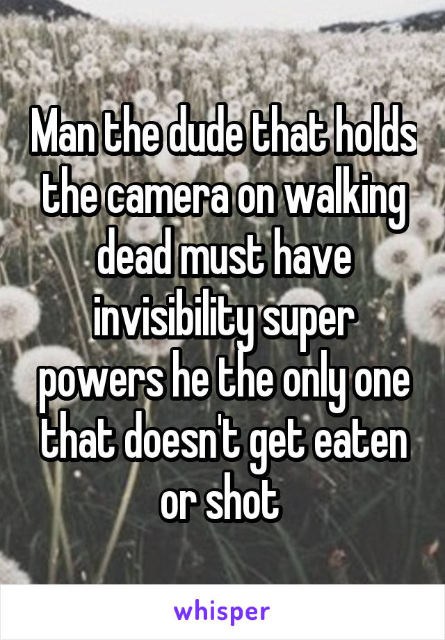 Man the dude that holds the camera on walking dead must have invisibility super powers he the only one that doesn't get eaten or shot 