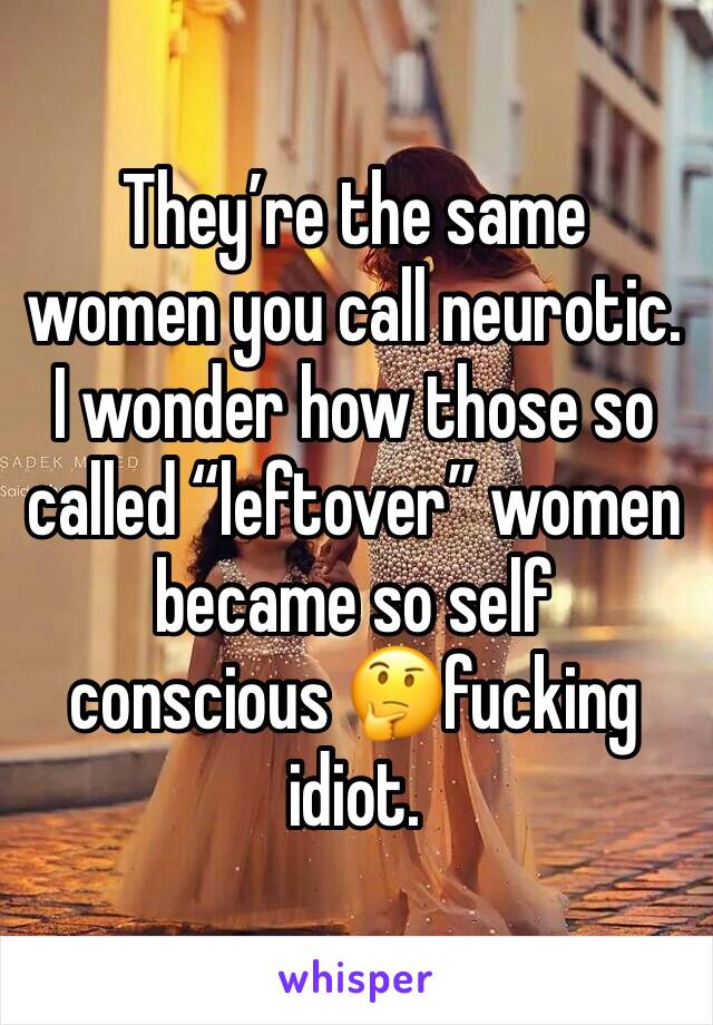 They’re the same women you call neurotic. I wonder how those so called “leftover” women became so self conscious 🤔fucking idiot. 