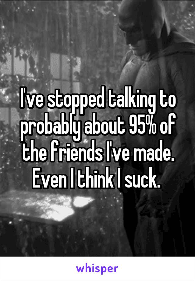 I've stopped talking to probably about 95% of the friends I've made. Even I think I suck. 